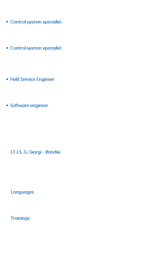
Work experience Control system specialist From 11/2013 - (Present ) Lead Field Service Engineer - Pre-Commissioning / Commissioning & Start-up E.T.S. Oil & Gas Ltd (Dublin – Ireland ) Control system specialist From 05/2011 to 10/2013 FSE - Software engineer Technical Project Development, Service support Icatec Srl – Brindisi Field Service Engineer From 03/2010 to 04/2011 Software engineer Field Service Engineer – Ovation DCS EMERSON PROCESS MANAGEMENT SRL - ITALY Software engineer From 02/2007 to 02/2010 Software engineer / FTA ADVANCED CONTROL SYSTEMS SRL - ITALY Education I.T.I.S. G. Giorgi - Brindisi 2001 Computer Science High School Diploma Personal skills Languages Native Language Italian Others languages English Trainings
Training about PLC Ge-Fanuc c/o ES Automation (Modugno) – March 2008
Training OV100 e OV200 su DCS Ovation 3.3.1 in Emerson Process Management (Varsavia) – Trainer Lezsek Falkowsky – June 2010
Training on DeltaV 11.3.1 in Emerson Process Management (Seregno) – Trainer Fiorenzo Giust – May 2010
Training on DeltaV Connect – Trainer Zaidan Kouzur (Emerson Process Management) – May 2011
Training on Windows Server 2008 R2 c/o Pipeline Srl (Milano) – October 2010
Traning on Windows 7 c/o Pipeline Srl (Milano) – October 2010
Training Yokogawa CS1000/CS3000 – March 2011