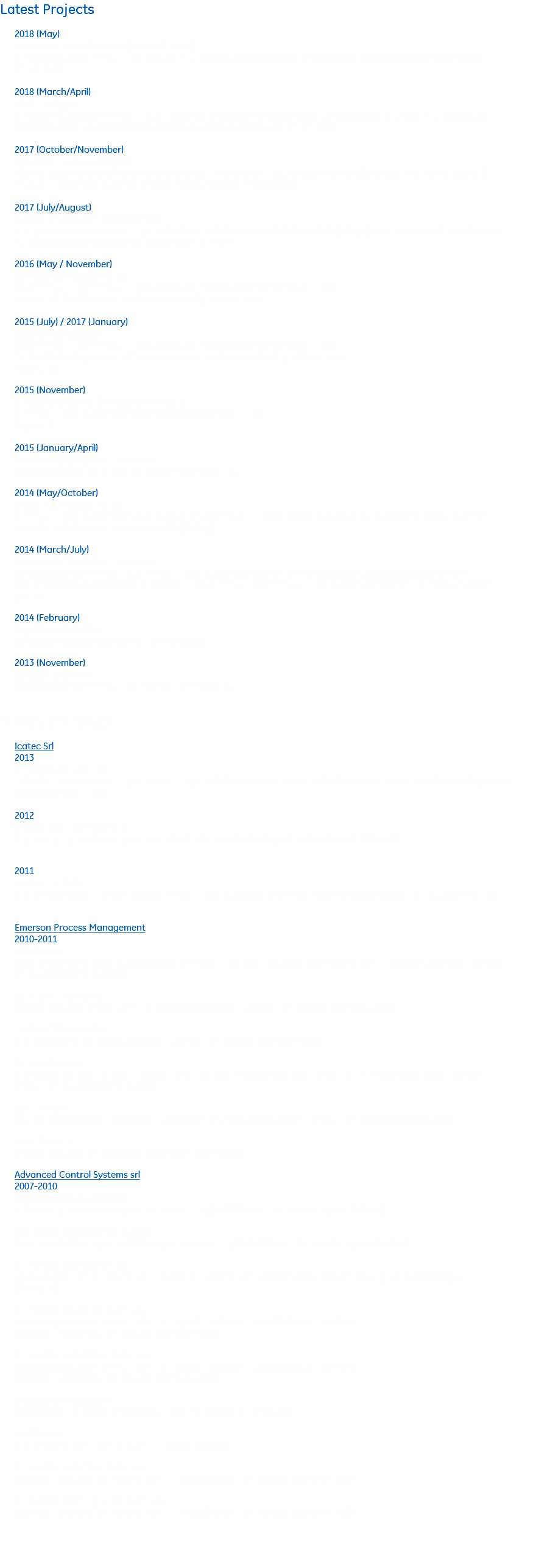 Latest Projects 2018 (May) Rashid Offshore plant – Dubai (Dubai Petroleum) For BHGE Oil&Gas Commissioning of 2 Superior units type HSR MH64 (PLC Allen Bradley) driven by Waukesha Engine VHP-L7044LT (12 cylinders). 2018 (March/April) AFAM III – Nigeria For BHGE Oil&Gas Pre Commissioning of one Ajax Unit Type DPC-2804LE (PLC GE Fanuc – CPU RX3i) and 3 Superior units type HSR MH62 (PLC Ge Fanuc – CPU RX3i) driven by Waukesha Engine VHP-L5774LT (12 cylinders). 2017 (October/November) Agiba Station – Meleiha (Egypt) Service in Melehia Gas Plant as BHGE representative. Installed and configured APM – Ge Digital (asset performance management) module in order that end user can check compressors data from a webserver. 2017 (July/August) Khazzan Project – Petrofac / BP(Oman) Yokogawa SIS DCS - Commissioning and Start up for BHGE Oil&Gas – 2 Units type WG64 (2 stages) driven by ABB electrical motor and 2 units type RAM54 (2 stages) driven by ABB electrical motor. 2016 (May / November) Sarmasel - Romgaz (Romania) Pre-Commissionig, Commissioning and Start up for GE Oil&Gas Dowstream technology . 4 Superior Units WH74 driven by Waukesha Gas Engine 12 cylinders. 2015 (July) / 2017 (January) Meleiha - Agiba (Egypt) Pre-Commissionig, Commissioning and Start up for GE Oil&Gas Dowstream technology . 2 units WG76 4 stages Superior Compressors driven by Waukesha Gas Engine 16 cylinders 4 Ajax units 2015 (November) Poltava – Plast (Ukraine) - JSPC Plast company Commissioning and Start up for GE Oil&Gas Dowstream technology. 1 Ajax unit 2015 (January/April) Bashra – WQ2 (Iraq) - Lukoil Overseas AC800M (ABB) - Maintenance and software implementations 2014 (May/October) Urziceni – RomGaz (Romania) Commissioning and Start up for Ge Oil & Gas Downstream technology. Modified all the sequence logics according with customer request and Start up for 4 compressors WG64 (2 stage). 2014 (March/July) Bashra – WQ2 (Iraq) - Lukoil Overseas AC800M (ABB) Pre-Commissionig, Commissioning and Start up for Cameron Compressors MH64 driven by ABB electric motor BENTLY NEVADA ( SYSTEM1) Server configuration, Pre-Commissionig, Commissioning and Start up for Cameron Compressors West Qurna 2 2014 (February) Urga (Uzbekistan) - Erriel Siemens S7-400 Start-up for Cameron Compressors 2013 (November) Molve (Croatia) - INA AC800M (ABB) Pre-Commissionig for Cameron Compressors Previous Projects Icatec Srl 2013 Sinopec (Luntai - China) Installation, pre-commissioning, Commissioning and Start up of Cameron superior WG76 Compressor Driven by Caterpillar Engine– Allen Bradley PLC - Redlion HMI 2012 Lorestan Petrochemical (Iran) Engineering, logics, network, graphics and FAT for Rhine plant – Fire & gas failsafe system with PLC S7 400 2011 Ava (Schio – Italy) Logics implementation, Graphic page, commissioning and Start Up of Termovalorizzatore – DCS AC800F (Control Builder F + Tenore) Emerson Process Management 2010-2011 SEF - Ferrara: Development of the logic and SCADA pages, commissioning and tuning; Switch DMZ implementation of access rules ( Ovation Emerson Process Management – Italy ). C&T - Termoli & Airasca: Expediting and SAT c/o C&T Termoli and Airasca plant (Ovation ; Emerson Process Management – Italy ) TME - San Vittore del Lazio: Logic Development and tests; SAT (Ovation ; Emerson Process Management – Italy ) Italcementi – Salerno: Downgrade of a new local station added on the local network. It’s actually used in the control room as Operator Station ( Ovation Emerson Process Management – Italy). Edison – Bussi : F.A.T. c/o EDISON BUSSI on DCS Ovation SIS (Safety Instrument Solver) – (Ovation Emerson Process Management – Italy). Telvent – Sevilla: Expediting and SAT c/o Telvent (Schneider Electric PLC – Italy ) Advanced Control Systems srl 2007-2010 Fired Heater 40H-1 Suez Egypt: Software engineer. SCADA pages and commissioning ( DeltaV Emerson Process Management – Italy ). Q8 Fuel Depot DCS Revamping - Napoli : Development of the logic and SCADA pages, commissioning ( DeltaV Emerson Process Management – Italy ). Polimeri Europa P1CR – Brindisi: Signals migration from old termination NTU7C4 to new terminations NTU7C7, Development of the logics and SCADA pages (ABB INFI90) Polimeri Europa GPL Plant – Brindisi: SCADA pages and SCSI communication configuration between node DELTAV and node INFI90 (DeltaV Connect Emerson Process Management – Italy) Polimeri Europa P30B Plant – Brindisi: SCADA pages and SCSI communication configuration between node DELTAV and node INFI90 (DeltaV Connect Emerson Process Management – Italy) Fired Heater – Suez Egypt SCADA pages, logic development, tests on DCS Yokogawa Millenium CS3000 R116-H1 – Iran Logic implementation, F.A.T and S.A.T. on a PLC HIMA (BMS) Polimeri Europa P39 Plant – Brindisi: Maintenance and signals implementation on Deltav ( Emerson Process Management – Italy) Polimeri Europa Biologico Plant – Brindisi: Maintenance and signals implementation on Deltav ( Emerson Process Management – Italy) 